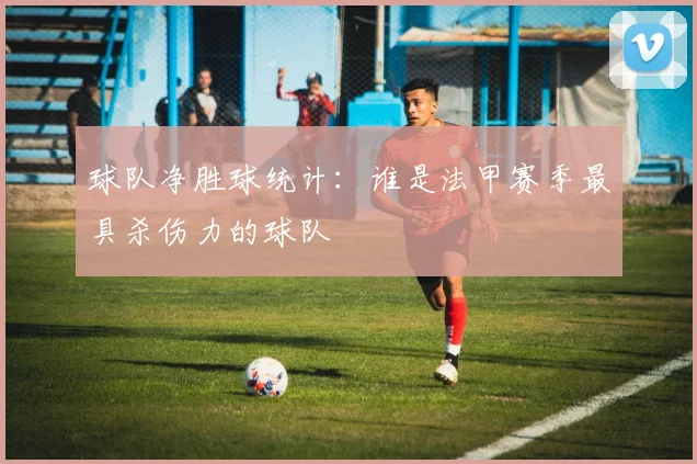 球队净胜球统计:谁是法甲赛季最具杀伤力的球队