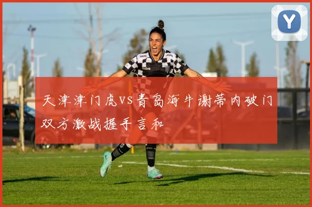 天津津门虎vs青岛海牛谢蒂内破门双方激战握手言和
