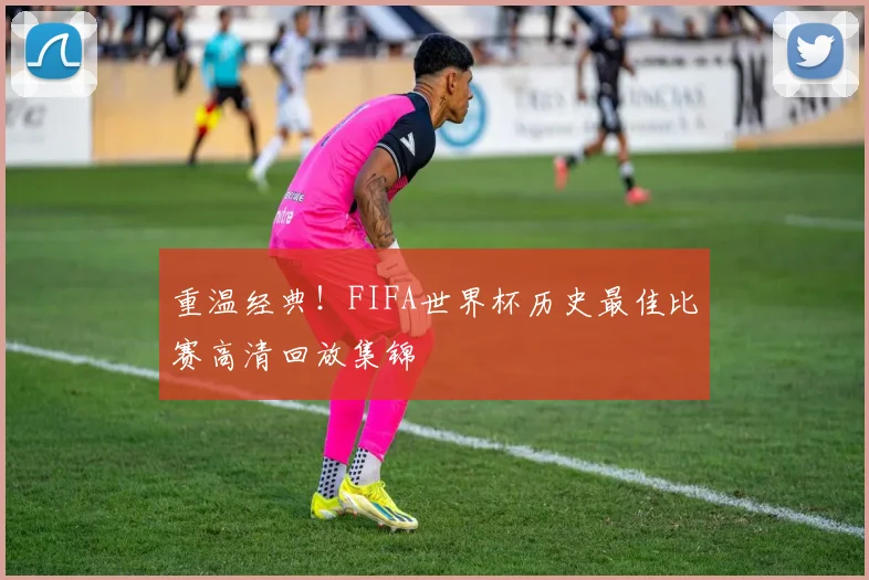 重温经典!FIFA世界杯历史最佳比赛高清回放集锦