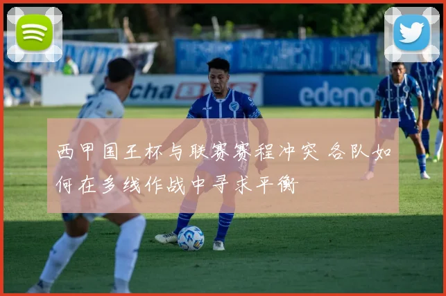 西甲国王杯与联赛赛程冲突 各队如何在多线作战中寻求平衡