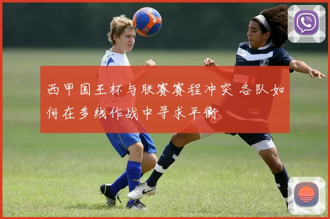 西甲国王杯与联赛赛程冲突 各队如何在多线作战中寻求平衡